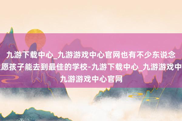 九游下载中心_九游游戏中心官网也有不少东说念主都但愿孩子能去到最佳的学校-九游下载中心_九游游戏中心官网