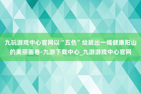 九玩游戏中心官网以“五色”绘就出一幅健康阳山的美丽画卷-九游下载中心_九游游戏中心官网