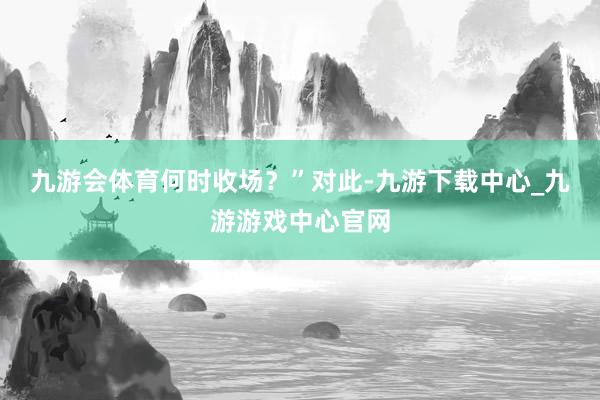 九游会体育何时收场？”　　对此-九游下载中心_九游游戏中心官网