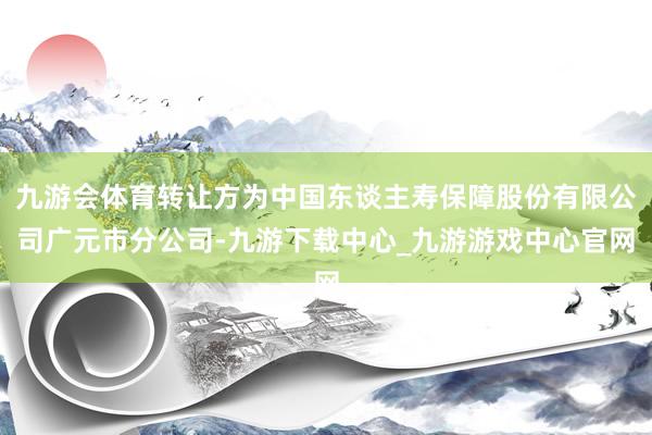 九游会体育转让方为中国东谈主寿保障股份有限公司广元市分公司-九游下载中心_九游游戏中心官网