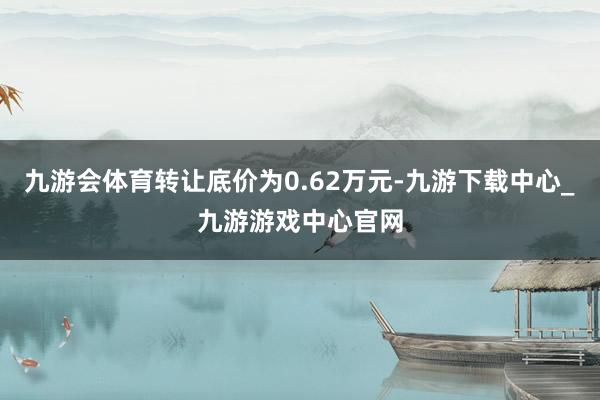 九游会体育转让底价为0.62万元-九游下载中心_九游游戏中心官网