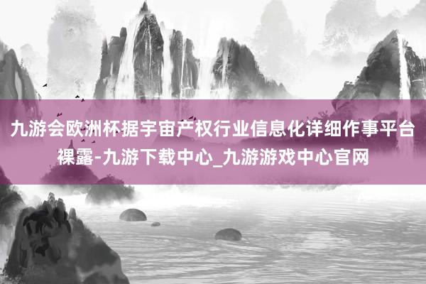 九游会欧洲杯据宇宙产权行业信息化详细作事平台裸露-九游下载中心_九游游戏中心官网