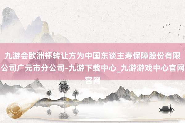 九游会欧洲杯转让方为中国东谈主寿保障股份有限公司广元市分公司-九游下载中心_九游游戏中心官网