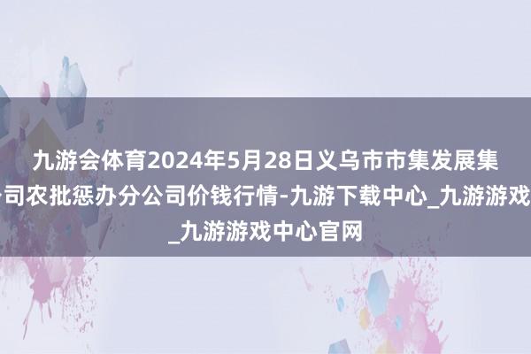 九游会体育2024年5月28日义乌市市集发展集团有限公司农批惩办分公司价钱行情-九游下载中心_九游游戏中心官网