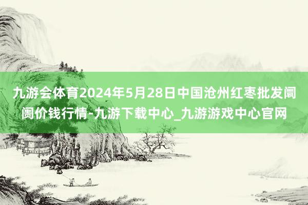 九游会体育2024年5月28日中国沧州红枣批发阛阓价钱行情-九游下载中心_九游游戏中心官网