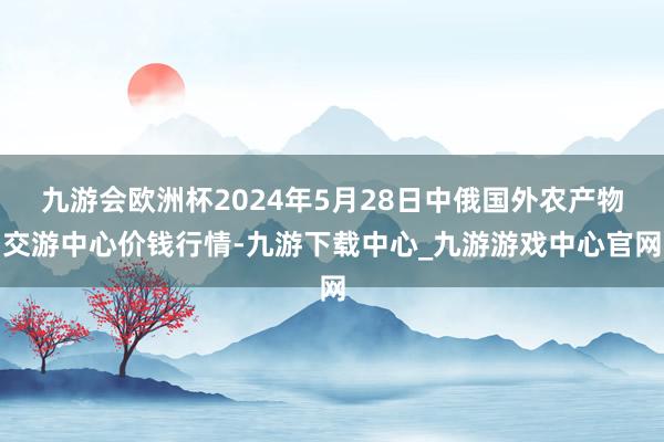 九游会欧洲杯2024年5月28日中俄国外农产物交游中心价钱行情-九游下载中心_九游游戏中心官网