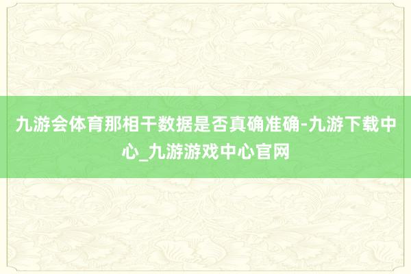 九游会体育那相干数据是否真确准确-九游下载中心_九游游戏中心官网