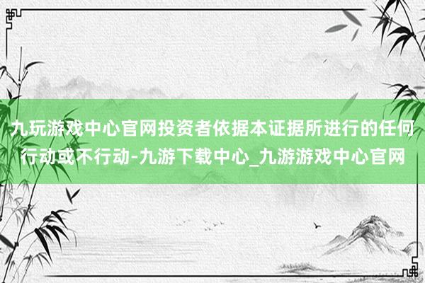 九玩游戏中心官网投资者依据本证据所进行的任何行动或不行动-九游下载中心_九游游戏中心官网