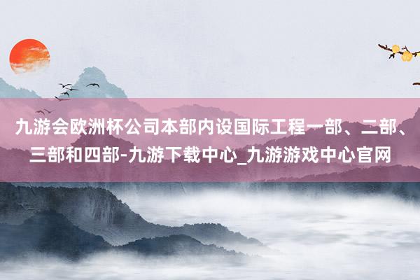 九游会欧洲杯公司本部内设国际工程一部、二部、三部和四部-九游下载中心_九游游戏中心官网