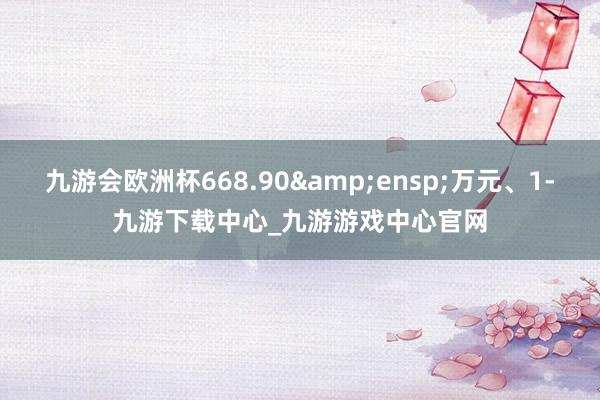 九游会欧洲杯668.90&ensp;万元、1-九游下载中心_九游游戏中心官网