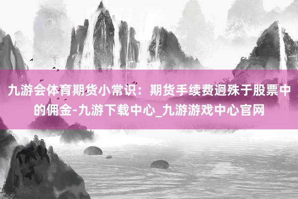 九游会体育期货小常识：期货手续费迥殊于股票中的佣金-九游下载中心_九游游戏中心官网