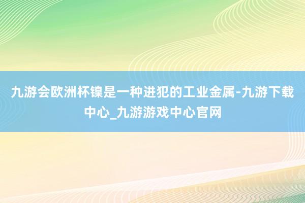 九游会欧洲杯镍是一种进犯的工业金属-九游下载中心_九游游戏中心官网