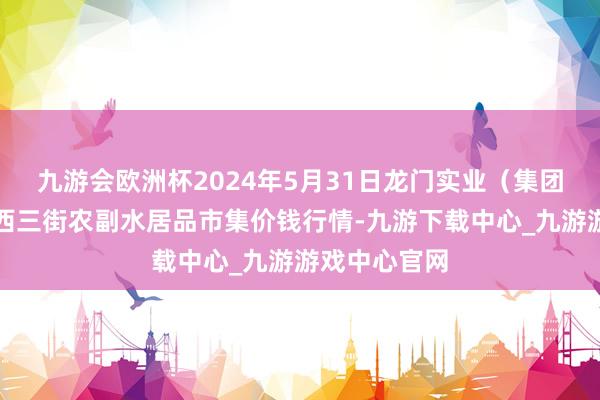 九游会欧洲杯2024年5月31日龙门实业（集团）有限公司西三街农副水居品市集价钱行情-九游下载中心_九游游戏中心官网