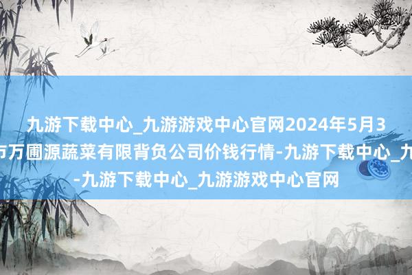 九游下载中心_九游游戏中心官网2024年5月31日黑龙江鹤岗市万圃源蔬菜有限背负公司价钱行情-九游下载中心_九游游戏中心官网