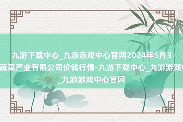 九游下载中心_九游游戏中心官网2024年5月31日鲁南蔬菜产业有限公司价钱行情-九游下载中心_九游游戏中心官网