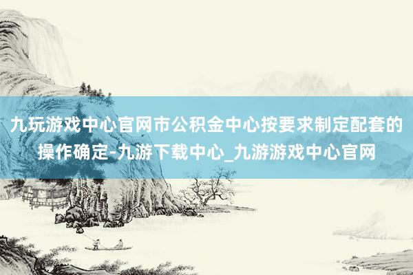 九玩游戏中心官网市公积金中心按要求制定配套的操作确定-九游下载中心_九游游戏中心官网