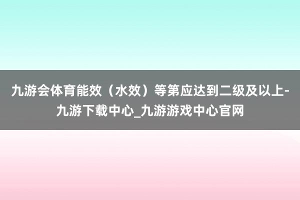 九游会体育能效（水效）等第应达到二级及以上-九游下载中心_九游游戏中心官网