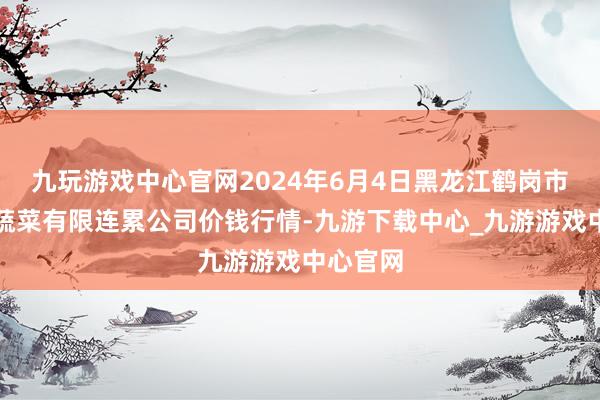 九玩游戏中心官网2024年6月4日黑龙江鹤岗市万圃源蔬菜有限连累公司价钱行情-九游下载中心_九游游戏中心官网