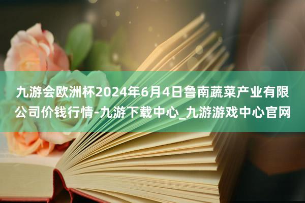 九游会欧洲杯2024年6月4日鲁南蔬菜产业有限公司价钱行情-九游下载中心_九游游戏中心官网