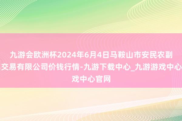 九游会欧洲杯2024年6月4日马鞍山市安民农副居品交易有限公司价钱行情-九游下载中心_九游游戏中心官网