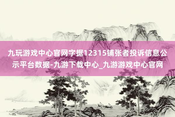 九玩游戏中心官网字据12315铺张者投诉信息公示平台数据-九游下载中心_九游游戏中心官网