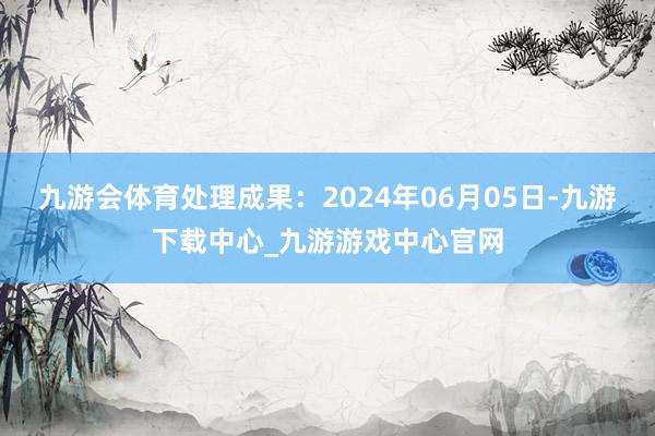 九游会体育处理成果：2024年06月05日-九游下载中心_九游游戏中心官网