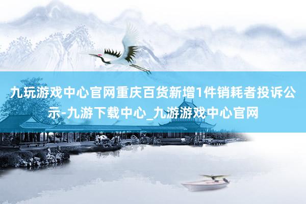 九玩游戏中心官网重庆百货新增1件销耗者投诉公示-九游下载中心_九游游戏中心官网