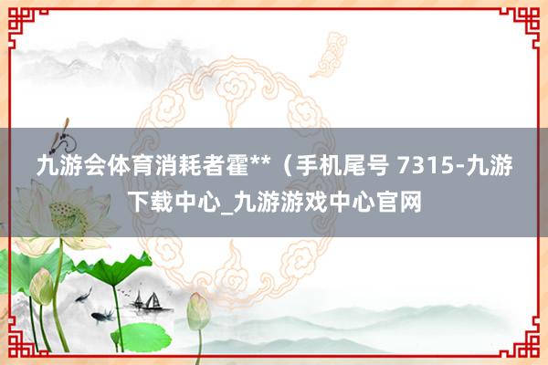 九游会体育消耗者霍**（手机尾号 7315-九游下载中心_九游游戏中心官网