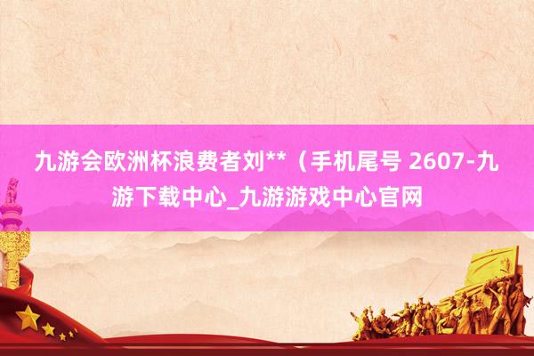 九游会欧洲杯浪费者刘**（手机尾号 2607-九游下载中心_九游游戏中心官网