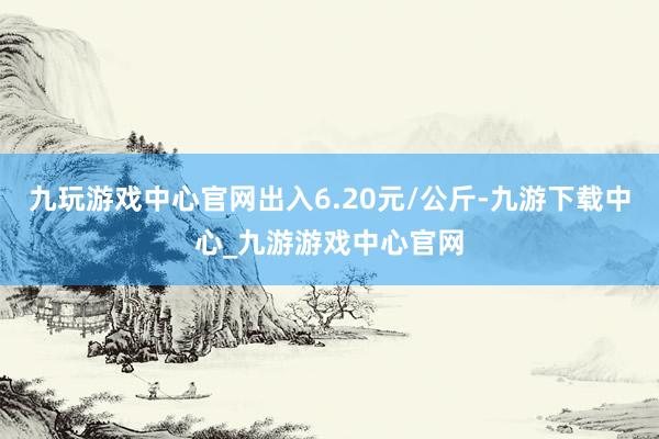 九玩游戏中心官网出入6.20元/公斤-九游下载中心_九游游戏中心官网