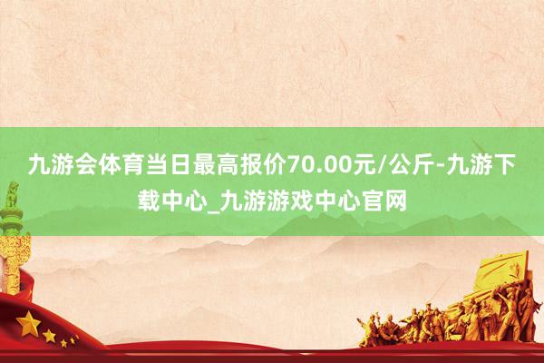 九游会体育当日最高报价70.00元/公斤-九游下载中心_九游游戏中心官网