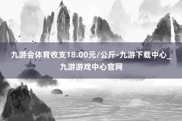 九游会体育收支18.00元/公斤-九游下载中心_九游游戏中心官网