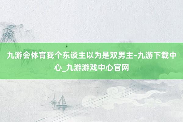 九游会体育我个东谈主以为是双男主-九游下载中心_九游游戏中心官网