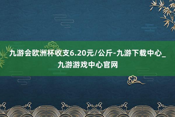 九游会欧洲杯收支6.20元/公斤-九游下载中心_九游游戏中心官网