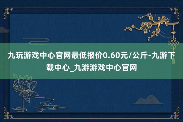 九玩游戏中心官网最低报价0.60元/公斤-九游下载中心_九游游戏中心官网