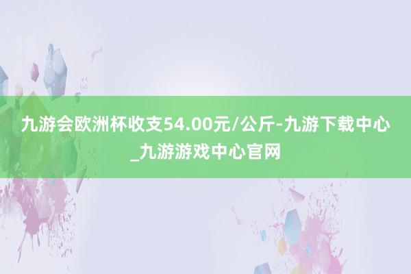 九游会欧洲杯收支54.00元/公斤-九游下载中心_九游游戏中心官网