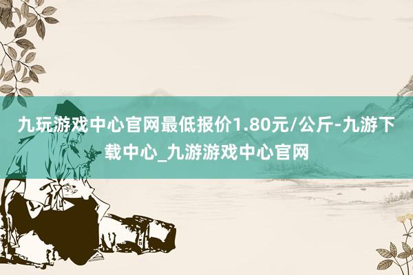 九玩游戏中心官网最低报价1.80元/公斤-九游下载中心_九游游戏中心官网