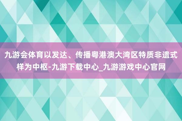 九游会体育以发达、传播粤港澳大湾区特质非遗式样为中枢-九游下载中心_九游游戏中心官网