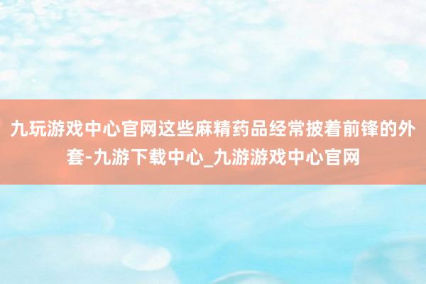 九玩游戏中心官网这些麻精药品经常披着前锋的外套-九游下载中心_九游游戏中心官网