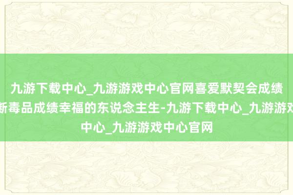 九游下载中心_九游游戏中心官网喜爱默契会成绩健康、隔断毒品成绩幸福的东说念主生-九游下载中心_九游游戏中心官网