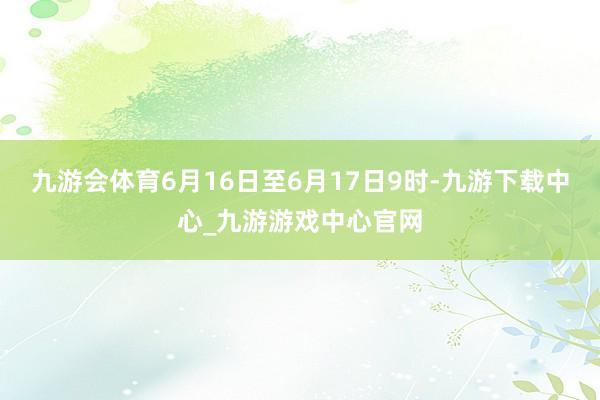 九游会体育6月16日至6月17日9时-九游下载中心_九游游戏中心官网