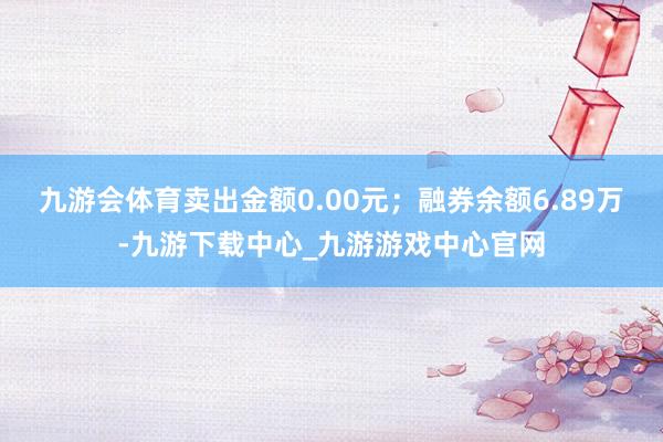 九游会体育卖出金额0.00元；融券余额6.89万-九游下载中心_九游游戏中心官网