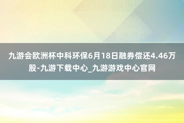 九游会欧洲杯中科环保6月18日融券偿还4.46万股-九游下载中心_九游游戏中心官网