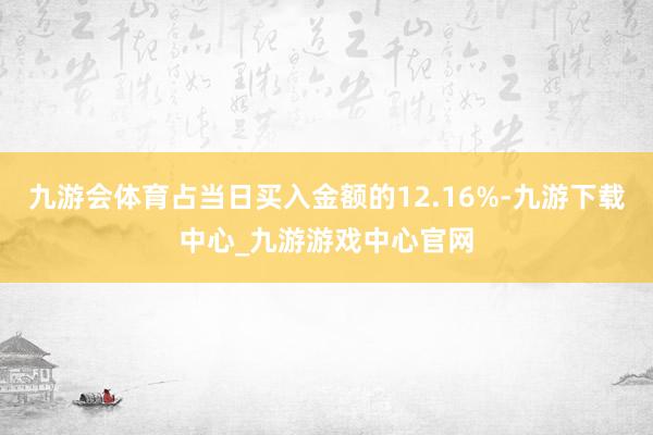 九游会体育占当日买入金额的12.16%-九游下载中心_九游游戏中心官网