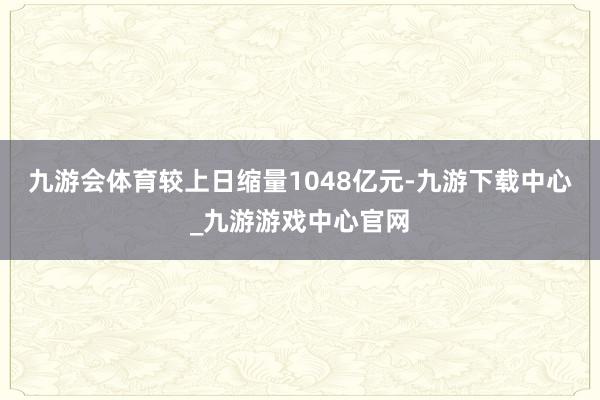 九游会体育较上日缩量1048亿元-九游下载中心_九游游戏中心官网