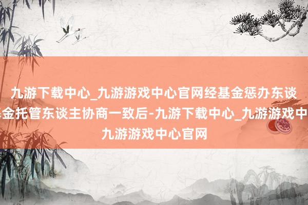 九游下载中心_九游游戏中心官网经基金惩办东谈主和基金托管东谈主协商一致后-九游下载中心_九游游戏中心官网