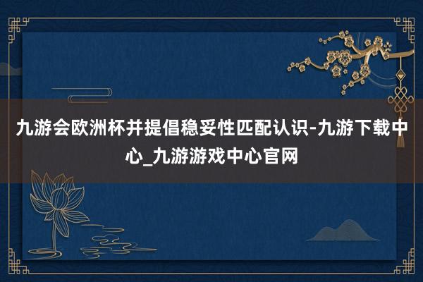 九游会欧洲杯并提倡稳妥性匹配认识-九游下载中心_九游游戏中心官网