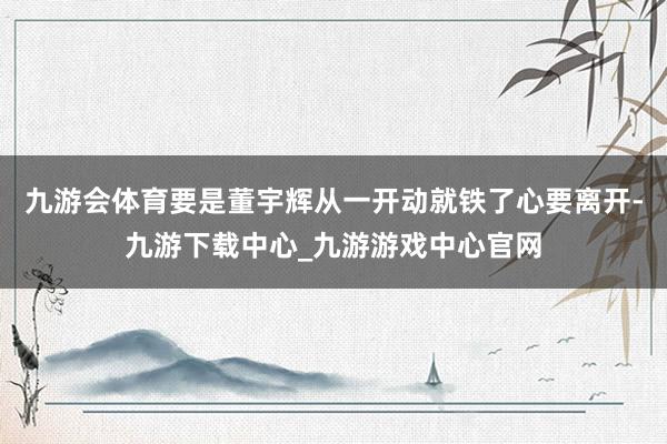 九游会体育要是董宇辉从一开动就铁了心要离开-九游下载中心_九游游戏中心官网