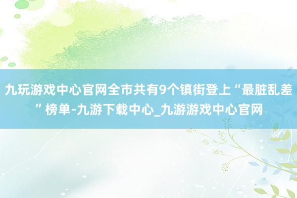 九玩游戏中心官网全市共有9个镇街登上“最脏乱差”榜单-九游下载中心_九游游戏中心官网