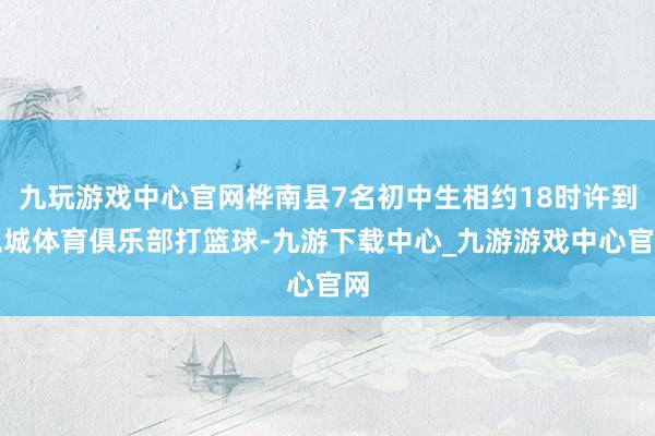 九玩游戏中心官网桦南县7名初中生相约18时许到悦城体育俱乐部打篮球-九游下载中心_九游游戏中心官网